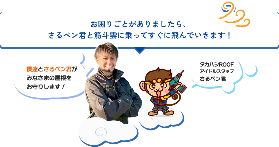 お困りごとがありましたら、 さるペン君と筋斗雲に乗ってすぐに飛んでいきます！僕達とさるペン君が みなさまの屋根を お守りします！タカハシROOF アイドルスタッフ さるペン君