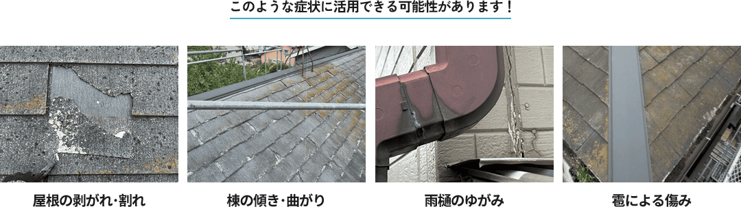 このような症状に活用できる可能性があります！屋根の剥がれ･割れ、棟の傾き･曲がり、雨樋のゆがみ、雹による傷み