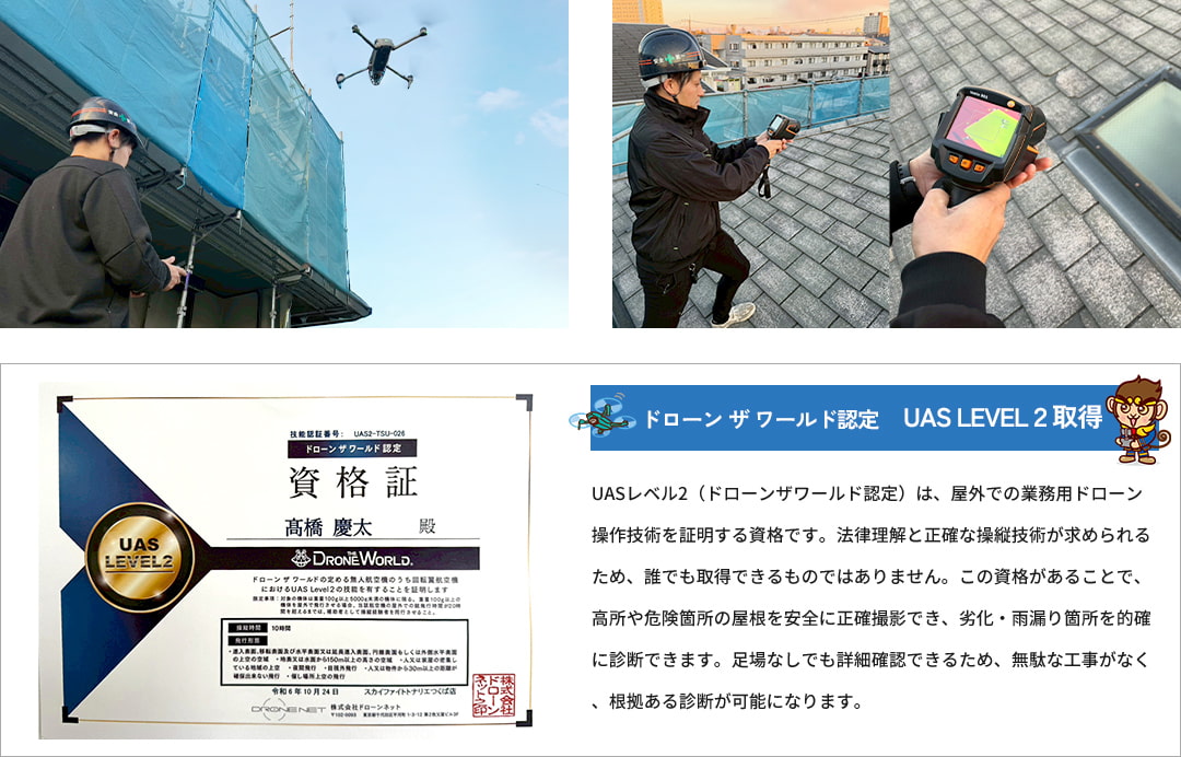 ドローン ザ ワールド認定　UAS LEVEL２取得 UASレベル2（ドローンザワールド認定）は、屋外での業務用ドローン操作技術を証明する資格です。法律理解と正確な操縦技術が求められるため、誰でも取得できるものではありません。この資格があることで、高所や危険箇所の屋根を安全に正確撮影でき、劣化・雨漏り箇所を的確に診断できます。足場なしでも詳細確認できるため、無駄な工事がなく、根拠ある診断が可能になります。