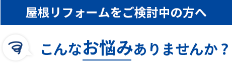 屋根リフォームをご検討中の方へ こんなお悩みありませんか？